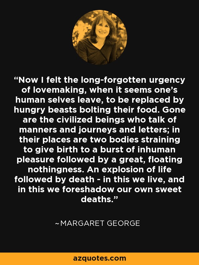 Now I felt the long-forgotten urgency of lovemaking, when it seems one's human selves leave, to be replaced by hungry beasts bolting their food. Gone are the civilized beings who talk of manners and journeys and letters; in their places are two bodies straining to give birth to a burst of inhuman pleasure followed by a great, floating nothingness. An explosion of life followed by death - in this we live, and in this we foreshadow our own sweet deaths. - Margaret George