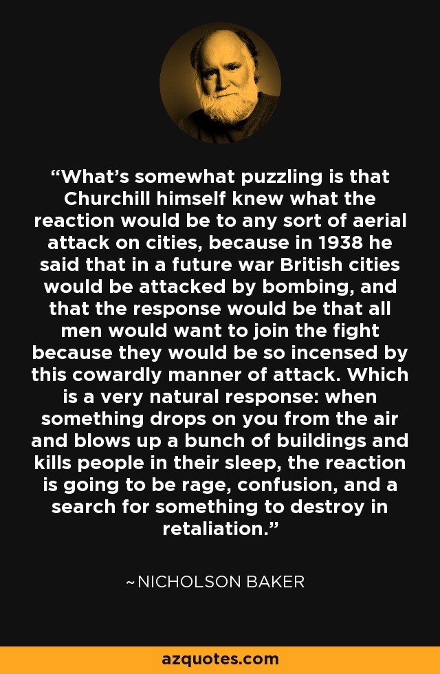 What's somewhat puzzling is that Churchill himself knew what the reaction would be to any sort of aerial attack on cities, because in 1938 he said that in a future war British cities would be attacked by bombing, and that the response would be that all men would want to join the fight because they would be so incensed by this cowardly manner of attack. Which is a very natural response: when something drops on you from the air and blows up a bunch of buildings and kills people in their sleep, the reaction is going to be rage, confusion, and a search for something to destroy in retaliation. - Nicholson Baker