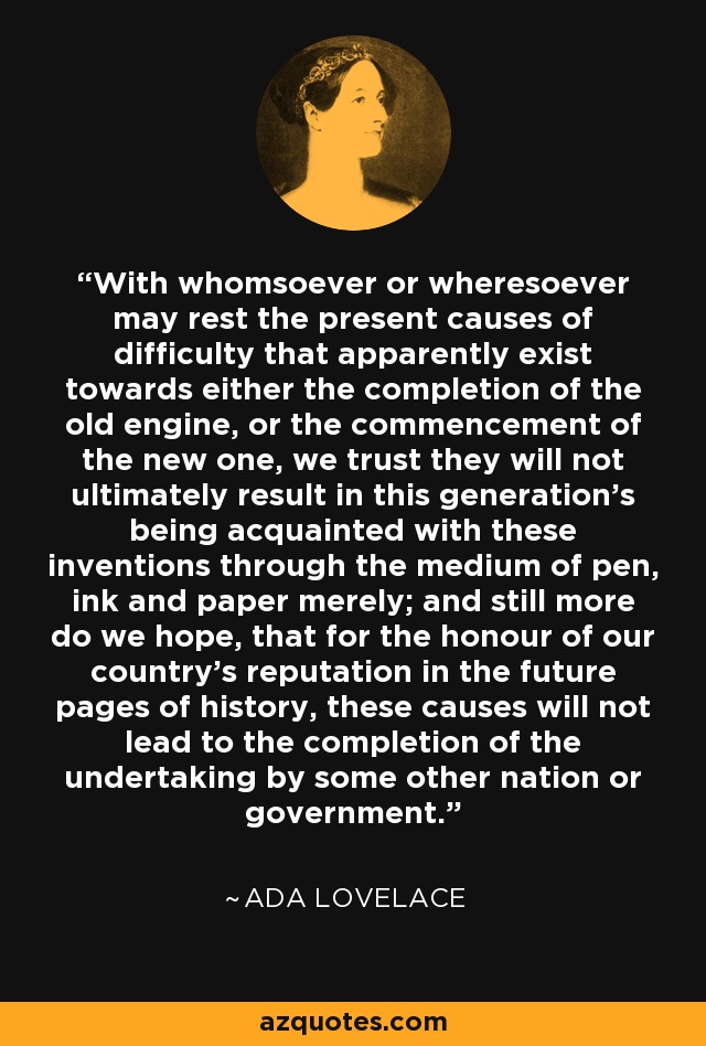 With whomsoever or wheresoever may rest the present causes of difficulty that apparently exist towards either the completion of the old engine, or the commencement of the new one, we trust they will not ultimately result in this generation's being acquainted with these inventions through the medium of pen, ink and paper merely; and still more do we hope, that for the honour of our country's reputation in the future pages of history, these causes will not lead to the completion of the undertaking by some other nation or government. - Ada Lovelace