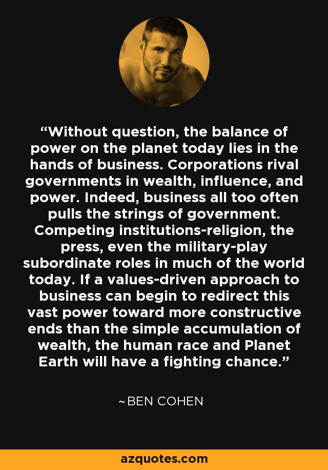 Without question, the balance of power on the planet today lies in the hands of business. Corporations rival governments in wealth, influence, and power. Indeed, business all too often pulls the strings of government. Competing institutions-religion, the press, even the military-play subordinate roles in much of the world today. If a values-driven approach to business can begin to redirect this vast power toward more constructive ends than the simple accumulation of wealth, the human race and Planet Earth will have a fighting chance. - Ben Cohen