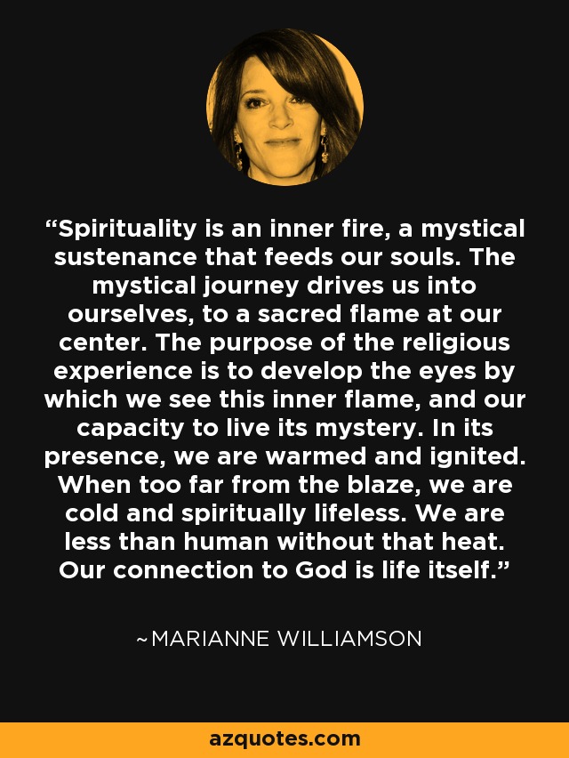 Spirituality is an inner fire, a mystical sustenance that feeds our souls. The mystical journey drives us into ourselves, to a sacred flame at our center. The purpose of the religious experience is to develop the eyes by which we see this inner flame, and our capacity to live its mystery. In its presence, we are warmed and ignited. When too far from the blaze, we are cold and spiritually lifeless. We are less than human without that heat. Our connection to God is life itself. - Marianne Williamson