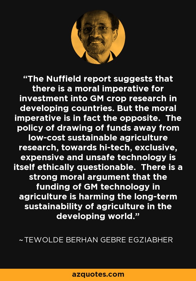 The Nuffield report suggests that there is a moral imperative for investment into GM crop research in developing countries. But the moral imperative is in fact the opposite. The policy of drawing of funds away from low-cost sustainable agriculture research, towards hi-tech, exclusive, expensive and unsafe technology is itself ethically questionable. There is a strong moral argument that the funding of GM technology in agriculture is harming the long-term sustainability of agriculture in the developing world. - Tewolde Berhan Gebre Egziabher