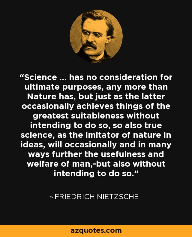 Science ... has no consideration for ultimate purposes, any more than Nature has, but just as the latter occasionally achieves things of the greatest suitableness without intending to do so, so also true science, as the imitator of nature in ideas, will occasionally and in many ways further the usefulness and welfare of man,-but also without intending to do so. - Friedrich Nietzsche
