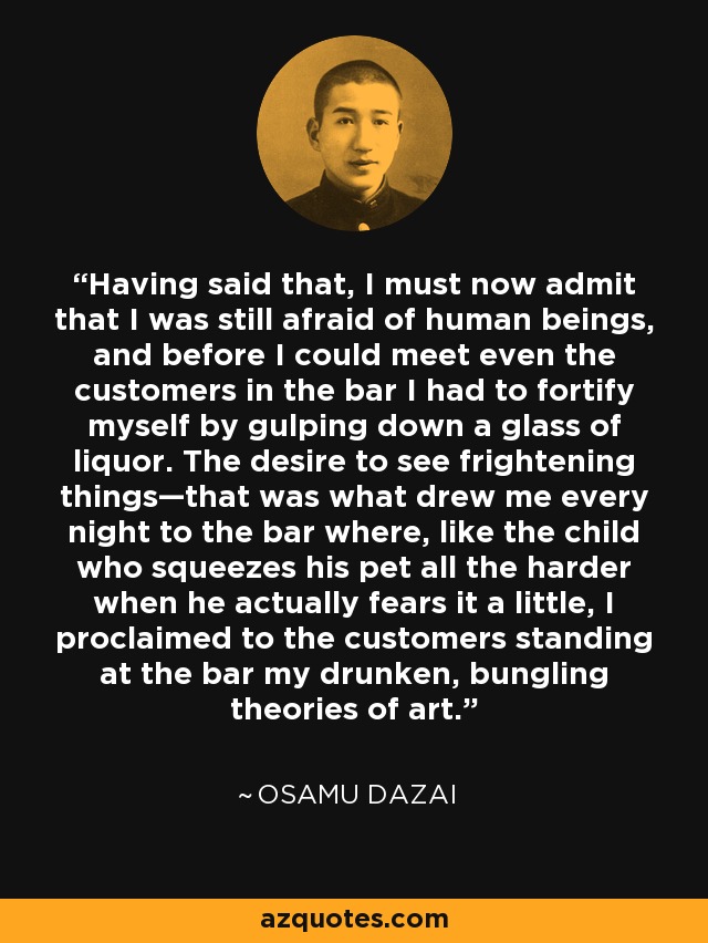 Having said that, I must now admit that I was still afraid of human beings, and before I could meet even the customers in the bar I had to fortify myself by gulping down a glass of liquor. The desire to see frightening things—that was what drew me every night to the bar where, like the child who squeezes his pet all the harder when he actually fears it a little, I proclaimed to the customers standing at the bar my drunken, bungling theories of art. - Osamu Dazai