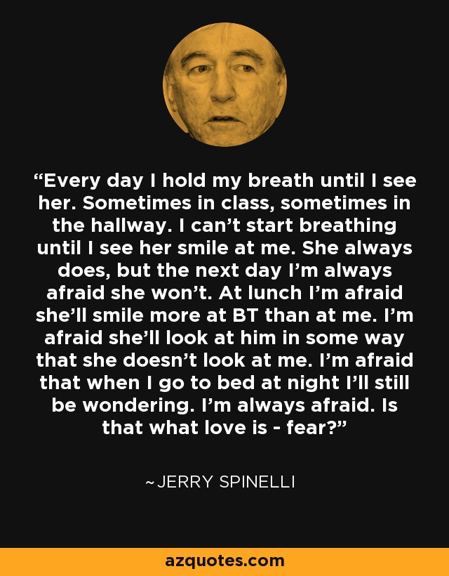 Every day I hold my breath until I see her. Sometimes in class, sometimes in the hallway. I can't start breathing until I see her smile at me. She always does, but the next day I'm always afraid she won't. At lunch I'm afraid she'll smile more at BT than at me. I'm afraid she'll look at him in some way that she doesn't look at me. I'm afraid that when I go to bed at night I'll still be wondering. I'm always afraid. Is that what love is - fear? - Jerry Spinelli