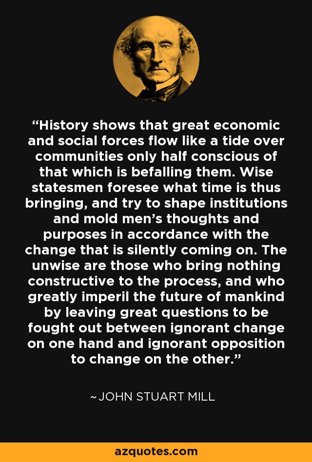 History shows that great economic and social forces flow like a tide over communities only half conscious of that which is befalling them. Wise statesmen foresee what time is thus bringing, and try to shape institutions and mold men's thoughts and purposes in accordance with the change that is silently coming on. The unwise are those who bring nothing constructive to the process, and who greatly imperil the future of mankind by leaving great questions to be fought out between ignorant change on one hand and ignorant opposition to change on the other. - John Stuart Mill