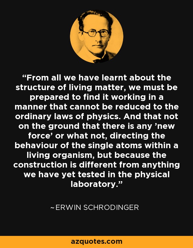 From all we have learnt about the structure of living matter, we must be prepared to find it working in a manner that cannot be reduced to the ordinary laws of physics. And that not on the ground that there is any 'new force' or what not, directing the behaviour of the single atoms within a living organism, but because the construction is different from anything we have yet tested in the physical laboratory. - Erwin Schrodinger