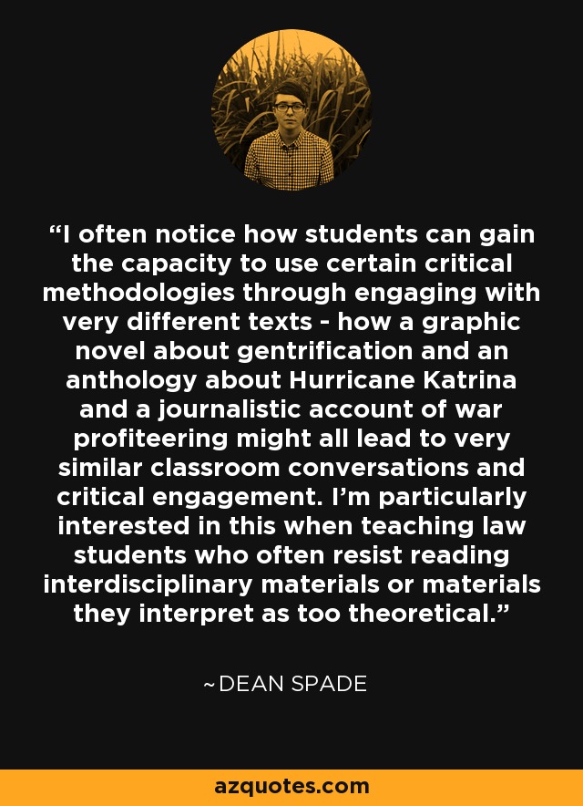 I often notice how students can gain the capacity to use certain critical methodologies through engaging with very different texts - how a graphic novel about gentrification and an anthology about Hurricane Katrina and a journalistic account of war profiteering might all lead to very similar classroom conversations and critical engagement. I'm particularly interested in this when teaching law students who often resist reading interdisciplinary materials or materials they interpret as too theoretical. - Dean Spade