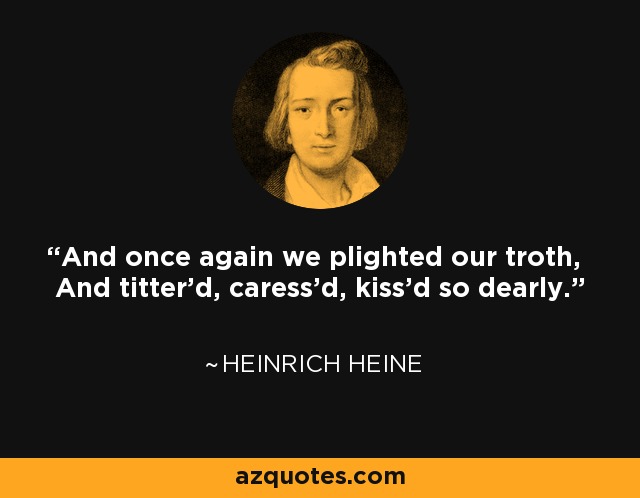 And once again we plighted our troth, And titter'd, caress'd, kiss'd so dearly. - Heinrich Heine