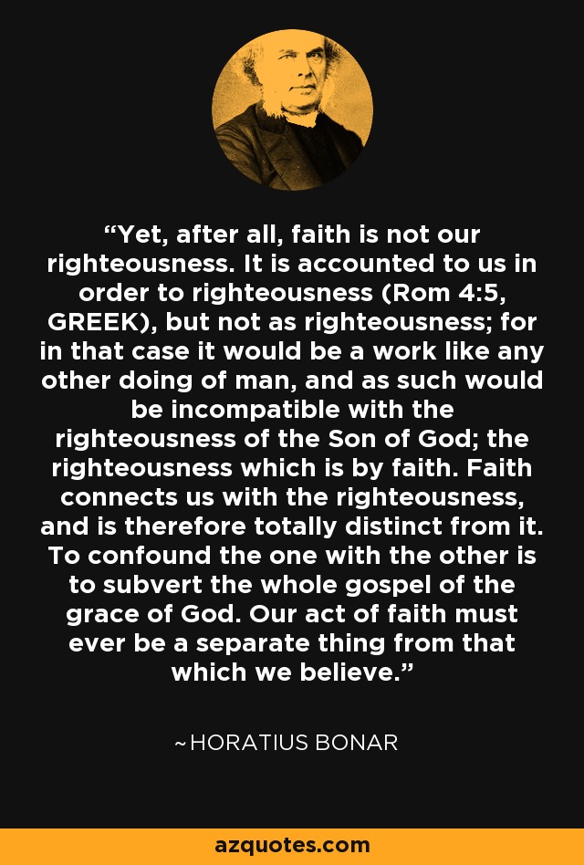 Yet, after all, faith is not our righteousness. It is accounted to us in order to righteousness (Rom 4:5, GREEK), but not as righteousness; for in that case it would be a work like any other doing of man, and as such would be incompatible with the righteousness of the Son of God; the righteousness which is by faith. Faith connects us with the righteousness, and is therefore totally distinct from it. To confound the one with the other is to subvert the whole gospel of the grace of God. Our act of faith must ever be a separate thing from that which we believe. - Horatius Bonar