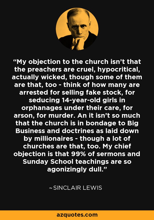 My objection to the church isn't that the preachers are cruel, hypocritical, actually wicked, though some of them are that, too - think of how many are arrested for selling fake stock, for seducing 14-year-old girls in orphanages under their care, for arson, for murder. An it isn't so much that the church is in bondage to Big Business and doctrines as laid down by millionaires - though a lot of churches are that, too. My chief objection is that 99% of sermons and Sunday School teachings are so agonizingly dull. - Sinclair Lewis