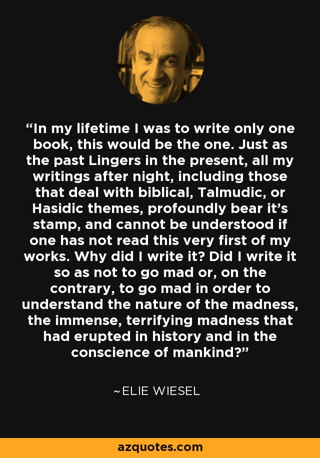 In my lifetime I was to write only one book, this would be the one. Just as the past Lingers in the present, all my writings after night, including those that deal with biblical, Talmudic, or Hasidic themes, profoundly bear it's stamp, and cannot be understood if one has not read this very first of my works. Why did I write it? Did I write it so as not to go mad or, on the contrary, to go mad in order to understand the nature of the madness, the immense, terrifying madness that had erupted in history and in the conscience of mankind? - Elie Wiesel