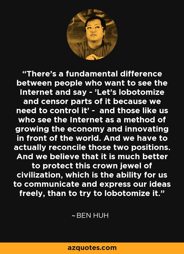 There's a fundamental difference between people who want to see the Internet and say - 'Let's lobotomize and censor parts of it because we need to control it' - and those like us who see the Internet as a method of growing the economy and innovating in front of the world. And we have to actually reconcile those two positions. And we believe that it is much better to protect this crown jewel of civilization, which is the ability for us to communicate and express our ideas freely, than to try to lobotomize it. - Ben Huh