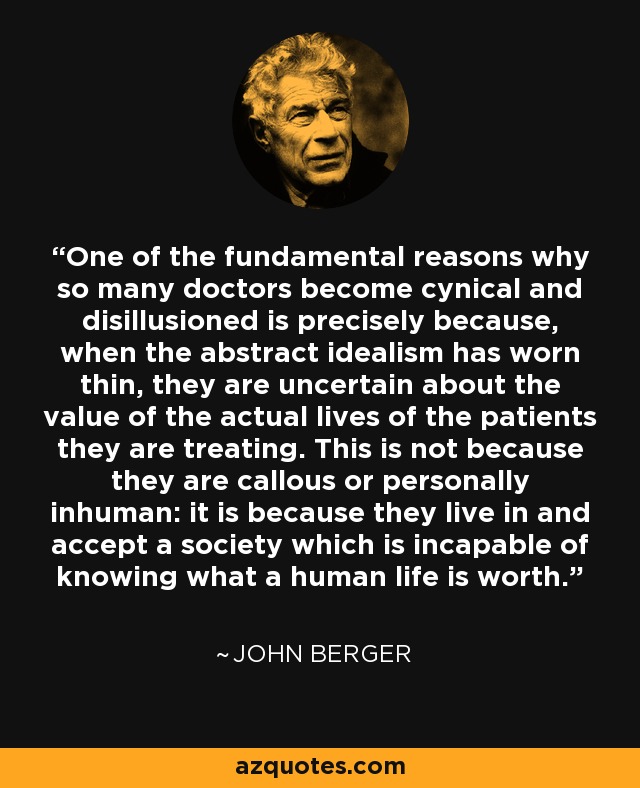 One of the fundamental reasons why so many doctors become cynical and disillusioned is precisely because, when the abstract idealism has worn thin, they are uncertain about the value of the actual lives of the patients they are treating. This is not because they are callous or personally inhuman: it is because they live in and accept a society which is incapable of knowing what a human life is worth. - John Berger