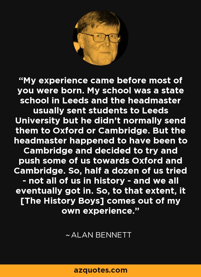 My experience came before most of you were born. My school was a state school in Leeds and the headmaster usually sent students to Leeds University but he didn't normally send them to Oxford or Cambridge. But the headmaster happened to have been to Cambridge and decided to try and push some of us towards Oxford and Cambridge. So, half a dozen of us tried - not all of us in history - and we all eventually got in. So, to that extent, it [The History Boys] comes out of my own experience. - Alan Bennett