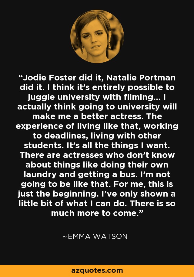 Jodie Foster did it, Natalie Portman did it. I think it's entirely possible to juggle university with filming... I actually think going to university will make me a better actress. The experience of living like that, working to deadlines, living with other students. It's all the things I want. There are actresses who don't know about things like doing their own laundry and getting a bus. I'm not going to be like that. For me, this is just the beginning. I've only shown a little bit of what I can do. There is so much more to come. - Emma Watson
