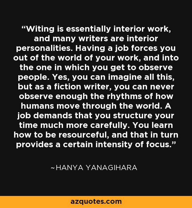 Witing is essentially interior work, and many writers are interior personalities. Having a job forces you out of the world of your work, and into the one in which you get to observe people. Yes, you can imagine all this, but as a fiction writer, you can never observe enough the rhythms of how humans move through the world. A job demands that you structure your time much more carefully. You learn how to be resourceful, and that in turn provides a certain intensity of focus. - Hanya Yanagihara