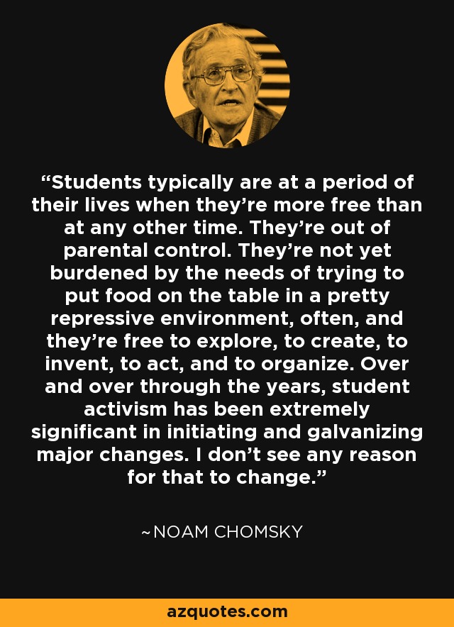 Students typically are at a period of their lives when they're more free than at any other time. They're out of parental control. They're not yet burdened by the needs of trying to put food on the table in a pretty repressive environment, often, and they're free to explore, to create, to invent, to act, and to organize. Over and over through the years, student activism has been extremely significant in initiating and galvanizing major changes. I don't see any reason for that to change. - Noam Chomsky