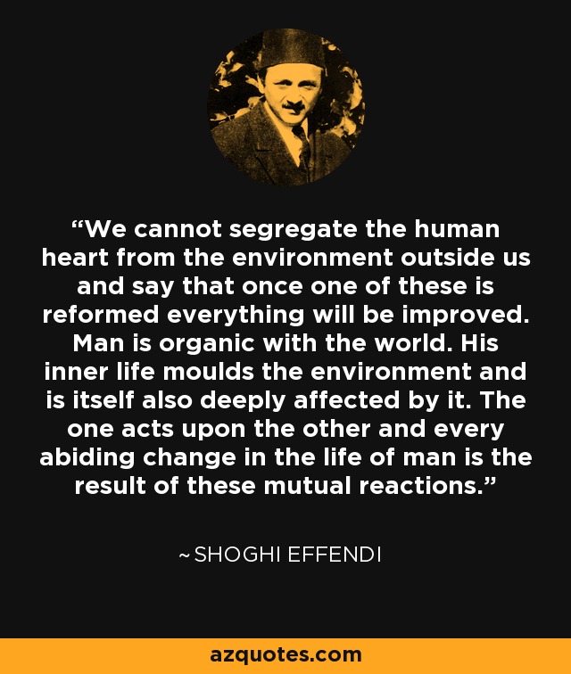 We cannot segregate the human heart from the environment outside us and say that once one of these is reformed everything will be improved. Man is organic with the world. His inner life moulds the environment and is itself also deeply affected by it. The one acts upon the other and every abiding change in the life of man is the result of these mutual reactions. - Shoghi Effendi