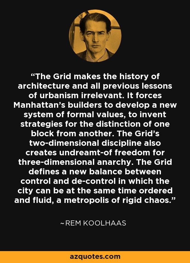 The Grid makes the history of architecture and all previous lessons of urbanism irrelevant. It forces Manhattan's builders to develop a new system of formal values, to invent strategies for the distinction of one block from another. The Grid's two-dimensional discipline also creates undreamt-of freedom for three-dimensional anarchy. The Grid defines a new balance between control and de-control in which the city can be at the same time ordered and fluid, a metropolis of rigid chaos. - Rem Koolhaas