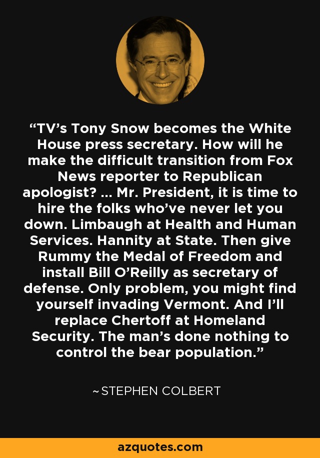 TV's Tony Snow becomes the White House press secretary. How will he make the difficult transition from Fox News reporter to Republican apologist? ... Mr. President, it is time to hire the folks who've never let you down. Limbaugh at Health and Human Services. Hannity at State. Then give Rummy the Medal of Freedom and install Bill O'Reilly as secretary of defense. Only problem, you might find yourself invading Vermont. And I'll replace Chertoff at Homeland Security. The man's done nothing to control the bear population. - Stephen Colbert