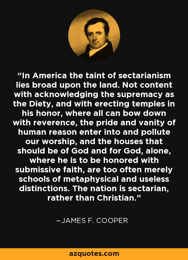 In America the taint of sectarianism lies broad upon the land. Not content with acknowledging the supremacy as the Diety, and with erecting temples in his honor, where all can bow down with reverence, the pride and vanity of human reason enter into and pollute our worship, and the houses that should be of God and for God, alone, where he is to be honored with submissive faith, are too often merely schools of metaphysical and useless distinctions. The nation is sectarian, rather than Christian. - James F. Cooper