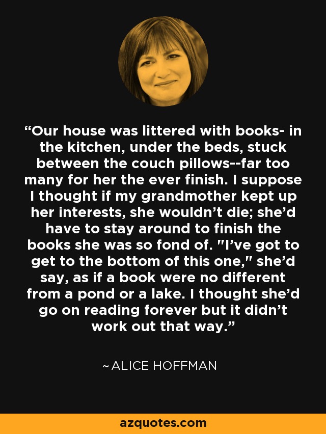 Our house was littered with books- in the kitchen, under the beds, stuck between the couch pillows--far too many for her the ever finish. I suppose I thought if my grandmother kept up her interests, she wouldn't die; she'd have to stay around to finish the books she was so fond of. 