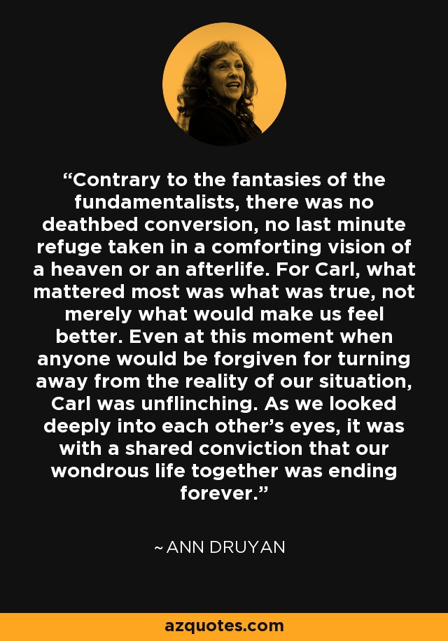 Contrary to the fantasies of the fundamentalists, there was no deathbed conversion, no last minute refuge taken in a comforting vision of a heaven or an afterlife. For Carl, what mattered most was what was true, not merely what would make us feel better. Even at this moment when anyone would be forgiven for turning away from the reality of our situation, Carl was unflinching. As we looked deeply into each other's eyes, it was with a shared conviction that our wondrous life together was ending forever. - Ann Druyan