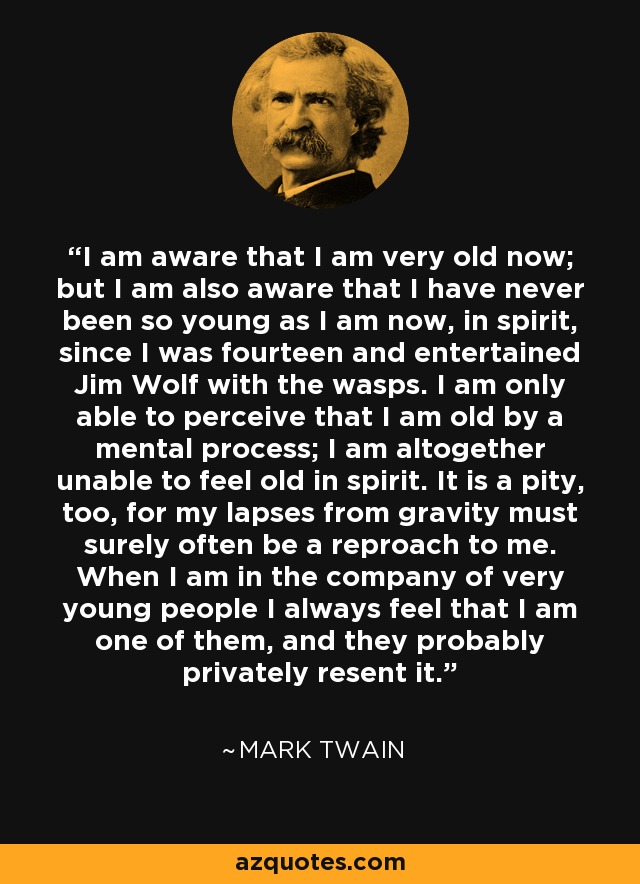 I am aware that I am very old now; but I am also aware that I have never been so young as I am now, in spirit, since I was fourteen and entertained Jim Wolf with the wasps. I am only able to perceive that I am old by a mental process; I am altogether unable to feel old in spirit. It is a pity, too, for my lapses from gravity must surely often be a reproach to me. When I am in the company of very young people I always feel that I am one of them, and they probably privately resent it. - Mark Twain