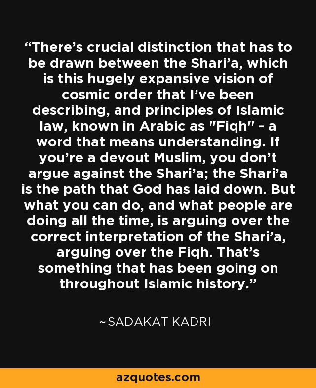 There's crucial distinction that has to be drawn between the Shari'a, which is this hugely expansive vision of cosmic order that I've been describing, and principles of Islamic law, known in Arabic as 