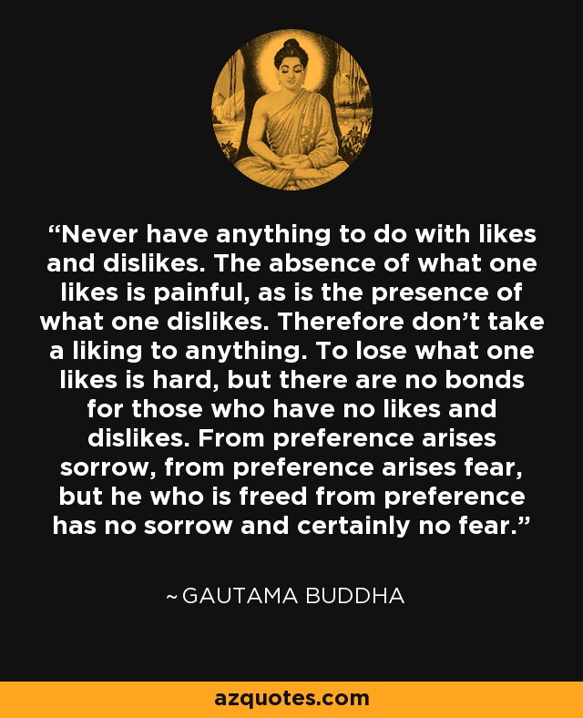 Never have anything to do with likes and dislikes. The absence of what one likes is painful, as is the presence of what one dislikes. Therefore don't take a liking to anything. To lose what one likes is hard, but there are no bonds for those who have no likes and dislikes. From preference arises sorrow, from preference arises fear, but he who is freed from preference has no sorrow and certainly no fear. - Gautama Buddha