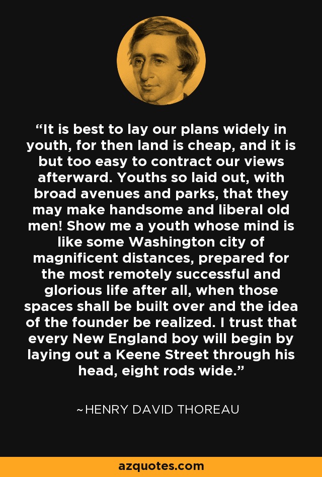 It is best to lay our plans widely in youth, for then land is cheap, and it is but too easy to contract our views afterward. Youths so laid out, with broad avenues and parks, that they may make handsome and liberal old men! Show me a youth whose mind is like some Washington city of magnificent distances, prepared for the most remotely successful and glorious life after all, when those spaces shall be built over and the idea of the founder be realized. I trust that every New England boy will begin by laying out a Keene Street through his head, eight rods wide. - Henry David Thoreau