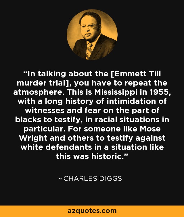 In talking about the [Emmett Till murder trial], you have to repeat the atmosphere. This is Mississippi in 1955, with a long history of intimidation of witnesses and fear on the part of blacks to testify, in racial situations in particular. For someone like Mose Wright and others to testify against white defendants in a situation like this was historic. - Charles Diggs