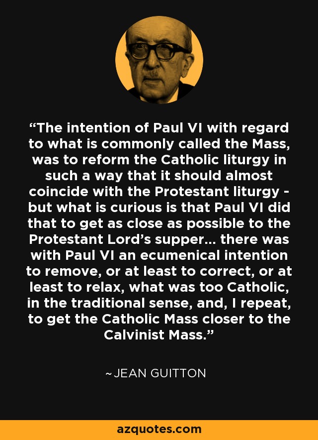The intention of Paul VI with regard to what is commonly called the Mass, was to reform the Catholic liturgy in such a way that it should almost coincide with the Protestant liturgy - but what is curious is that Paul VI did that to get as close as possible to the Protestant Lord's supper... there was with Paul VI an ecumenical intention to remove, or at least to correct, or at least to relax, what was too Catholic, in the traditional sense, and, I repeat, to get the Catholic Mass closer to the Calvinist Mass. - Jean Guitton