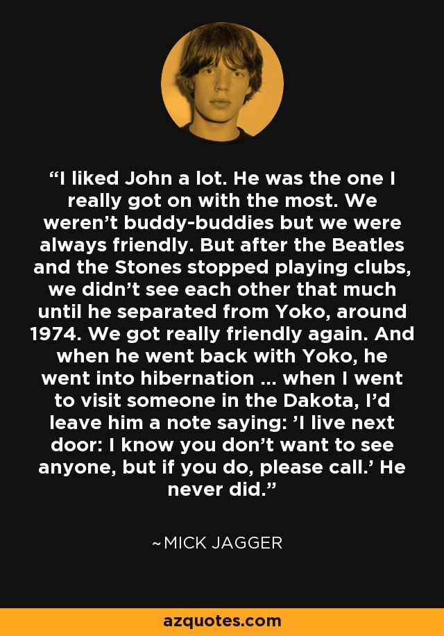 I liked John a lot. He was the one I really got on with the most. We weren't buddy-buddies but we were always friendly. But after the Beatles and the Stones stopped playing clubs, we didn't see each other that much until he separated from Yoko, around 1974. We got really friendly again. And when he went back with Yoko, he went into hibernation ... when I went to visit someone in the Dakota, I'd leave him a note saying: 'I live next door: I know you don't want to see anyone, but if you do, please call.' He never did. - Mick Jagger