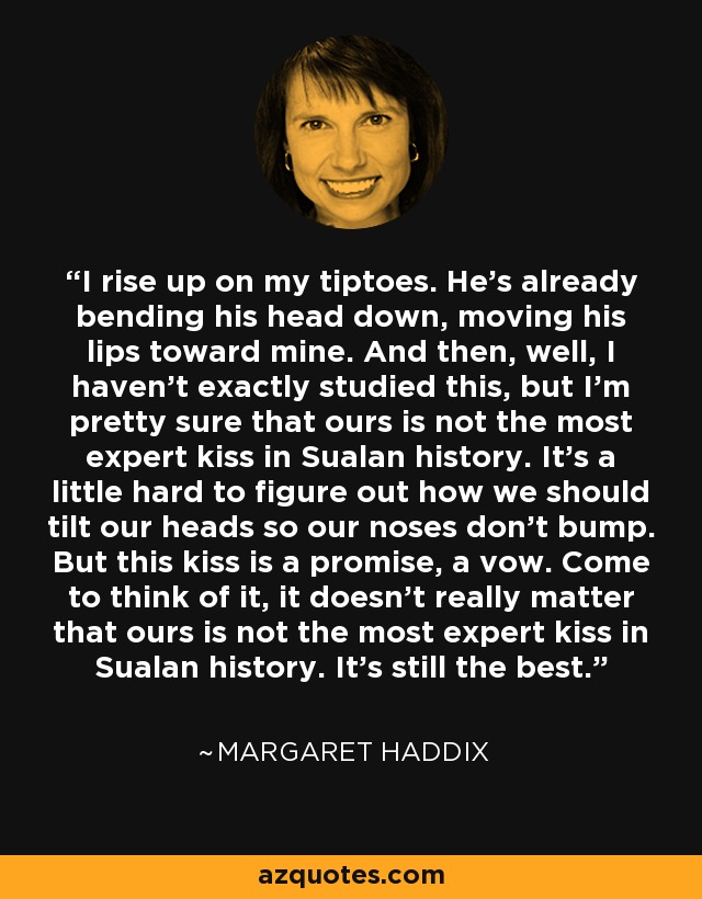 I rise up on my tiptoes. He's already bending his head down, moving his lips toward mine. And then, well, I haven't exactly studied this, but I'm pretty sure that ours is not the most expert kiss in Sualan history. It's a little hard to figure out how we should tilt our heads so our noses don't bump. But this kiss is a promise, a vow. Come to think of it, it doesn't really matter that ours is not the most expert kiss in Sualan history. It's still the best. - Margaret Haddix