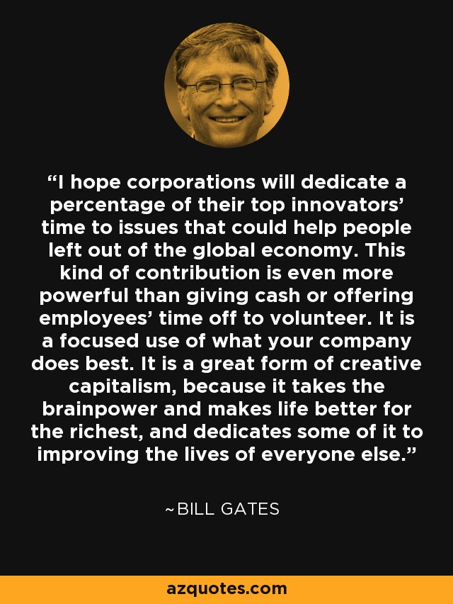I hope corporations will dedicate a percentage of their top innovators' time to issues that could help people left out of the global economy. This kind of contribution is even more powerful than giving cash or offering employees' time off to volunteer. It is a focused use of what your company does best. It is a great form of creative capitalism, because it takes the brainpower and makes life better for the richest, and dedicates some of it to improving the lives of everyone else. - Bill Gates