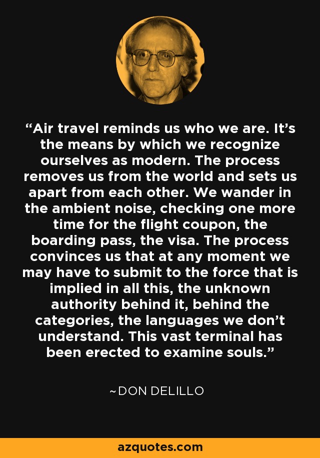 Air travel reminds us who we are. It's the means by which we recognize ourselves as modern. The process removes us from the world and sets us apart from each other. We wander in the ambient noise, checking one more time for the flight coupon, the boarding pass, the visa. The process convinces us that at any moment we may have to submit to the force that is implied in all this, the unknown authority behind it, behind the categories, the languages we don't understand. This vast terminal has been erected to examine souls. - Don DeLillo