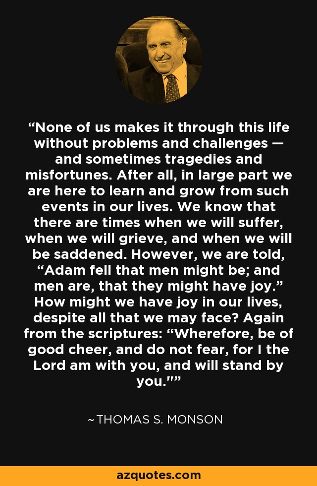 None of us makes it through this life without problems and challenges — and sometimes tragedies and misfortunes. After all, in large part we are here to learn and grow from such events in our lives. We know that there are times when we will suffer, when we will grieve, and when we will be saddened. However, we are told, “Adam fell that men might be; and men are, that they might have joy.” How might we have joy in our lives, despite all that we may face? Again from the scriptures: “Wherefore, be of good cheer, and do not fear, for I the Lord am with you, and will stand by you.