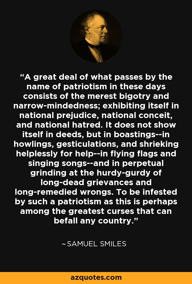 A great deal of what passes by the name of patriotism in these days consists of the merest bigotry and narrow-mindedness; exhibiting itself in national prejudice, national conceit, and national hatred. It does not show itself in deeds, but in boastings--in howlings, gesticulations, and shrieking helplessly for help--in flying flags and singing songs--and in perpetual grinding at the hurdy-gurdy of long-dead grievances and long-remedied wrongs. To be infested by such a patriotism as this is perhaps among the greatest curses that can befall any country. - Samuel Smiles