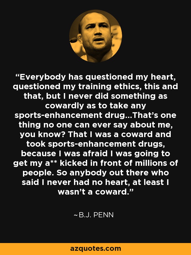 Everybody has questioned my heart, questioned my training ethics, this and that, but I never did something as cowardly as to take any sports-enhancement drug...That's one thing no one can ever say about me, you know? That I was a coward and took sports-enhancement drugs, because I was afraid I was going to get my a** kicked in front of millions of people. So anybody out there who said I never had no heart, at least I wasn't a coward. - B.J. Penn