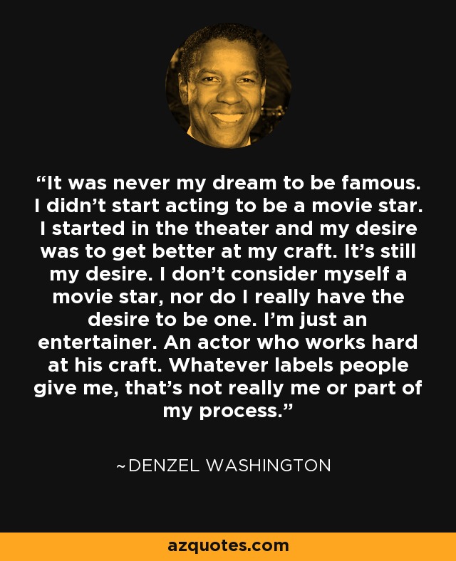It was never my dream to be famous. I didn't start acting to be a movie star. I started in the theater and my desire was to get better at my craft. It's still my desire. I don't consider myself a movie star, nor do I really have the desire to be one. I'm just an entertainer. An actor who works hard at his craft. Whatever labels people give me, that's not really me or part of my process. - Denzel Washington