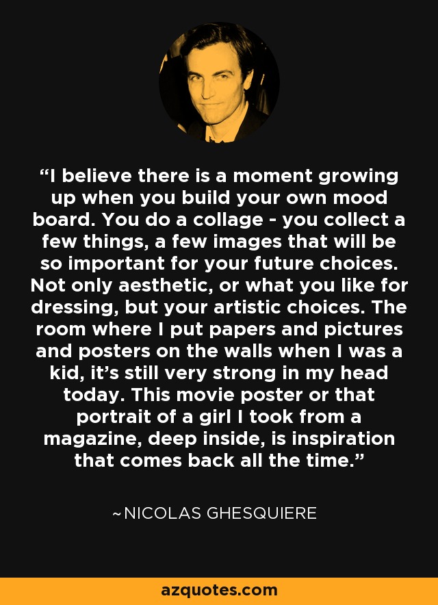 I believe there is a moment growing up when you build your own mood board. You do a collage - you collect a few things, a few images that will be so important for your future choices. Not only aesthetic, or what you like for dressing, but your artistic choices. The room where I put papers and pictures and posters on the walls when I was a kid, it's still very strong in my head today. This movie poster or that portrait of a girl I took from a magazine, deep inside, is inspiration that comes back all the time. - Nicolas Ghesquiere