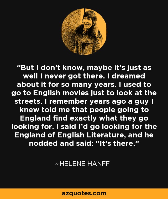 But I don't know, maybe it's just as well I never got there. I dreamed about it for so many years. I used to go to English movies just to look at the streets. I remember years ago a guy I knew told me that people going to England find exactly what they go looking for. I said I'd go looking for the England of English Literature, and he nodded and said: 