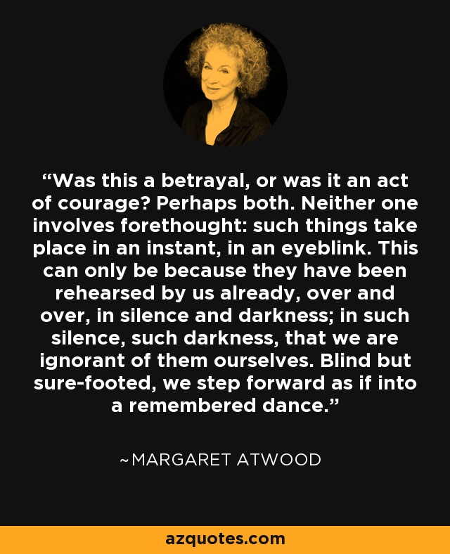 Was this a betrayal, or was it an act of courage? Perhaps both. Neither one involves forethought: such things take place in an instant, in an eyeblink. This can only be because they have been rehearsed by us already, over and over, in silence and darkness; in such silence, such darkness, that we are ignorant of them ourselves. Blind but sure-footed, we step forward as if into a remembered dance. - Margaret Atwood