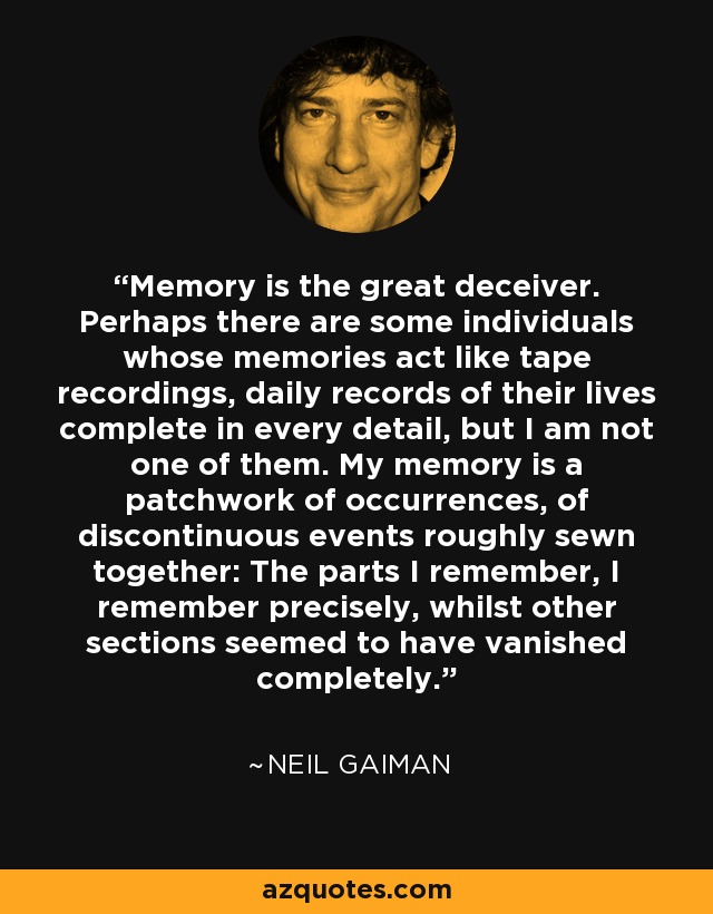 Memory is the great deceiver. Perhaps there are some individuals whose memories act like tape recordings, daily records of their lives complete in every detail, but I am not one of them. My memory is a patchwork of occurrences, of discontinuous events roughly sewn together: The parts I remember, I remember precisely, whilst other sections seemed to have vanished completely. - Neil Gaiman
