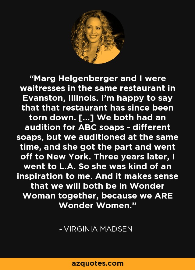 Marg Helgenberger and I were waitresses in the same restaurant in Evanston, Illinois. I'm happy to say that that restaurant has since been torn down. [...] We both had an audition for ABC soaps - different soaps, but we auditioned at the same time, and she got the part and went off to New York. Three years later, I went to L.A. So she was kind of an inspiration to me. And it makes sense that we will both be in Wonder Woman together, because we ARE Wonder Women. - Virginia Madsen