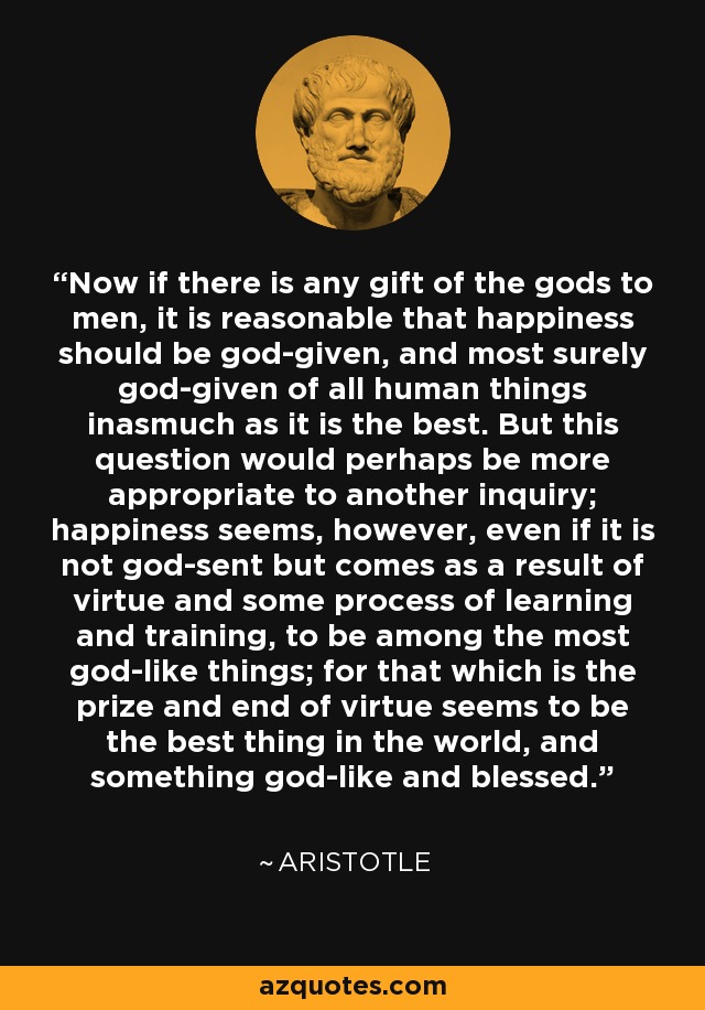 Now if there is any gift of the gods to men, it is reasonable that happiness should be god-given, and most surely god-given of all human things inasmuch as it is the best. But this question would perhaps be more appropriate to another inquiry; happiness seems, however, even if it is not god-sent but comes as a result of virtue and some process of learning and training, to be among the most god-like things; for that which is the prize and end of virtue seems to be the best thing in the world, and something god-like and blessed. - Aristotle