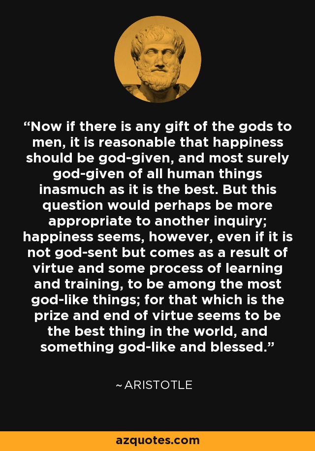 Now if there is any gift of the gods to men, it is reasonable that happiness should be god-given, and most surely god-given of all human things inasmuch as it is the best. But this question would perhaps be more appropriate to another inquiry; happiness seems, however, even if it is not god-sent but comes as a result of virtue and some process of learning and training, to be among the most god-like things; for that which is the prize and end of virtue seems to be the best thing in the world, and something god-like and blessed. - Aristotle