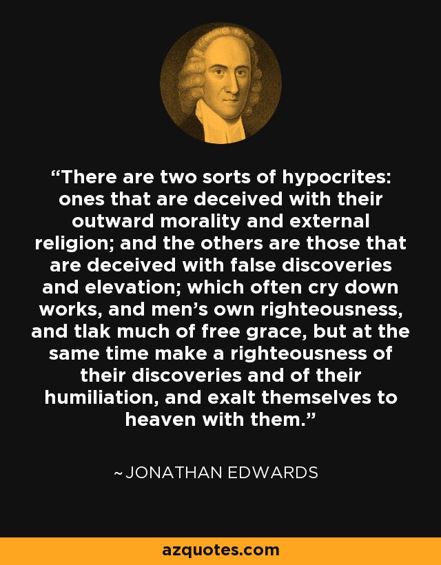 There are two sorts of hypocrites: ones that are deceived with their outward morality and external religion; and the others are those that are deceived with false discoveries and elevation; which often cry down works, and men's own righteousness, and tlak much of free grace, but at the same time make a righteousness of their discoveries and of their humiliation, and exalt themselves to heaven with them. - Jonathan Edwards